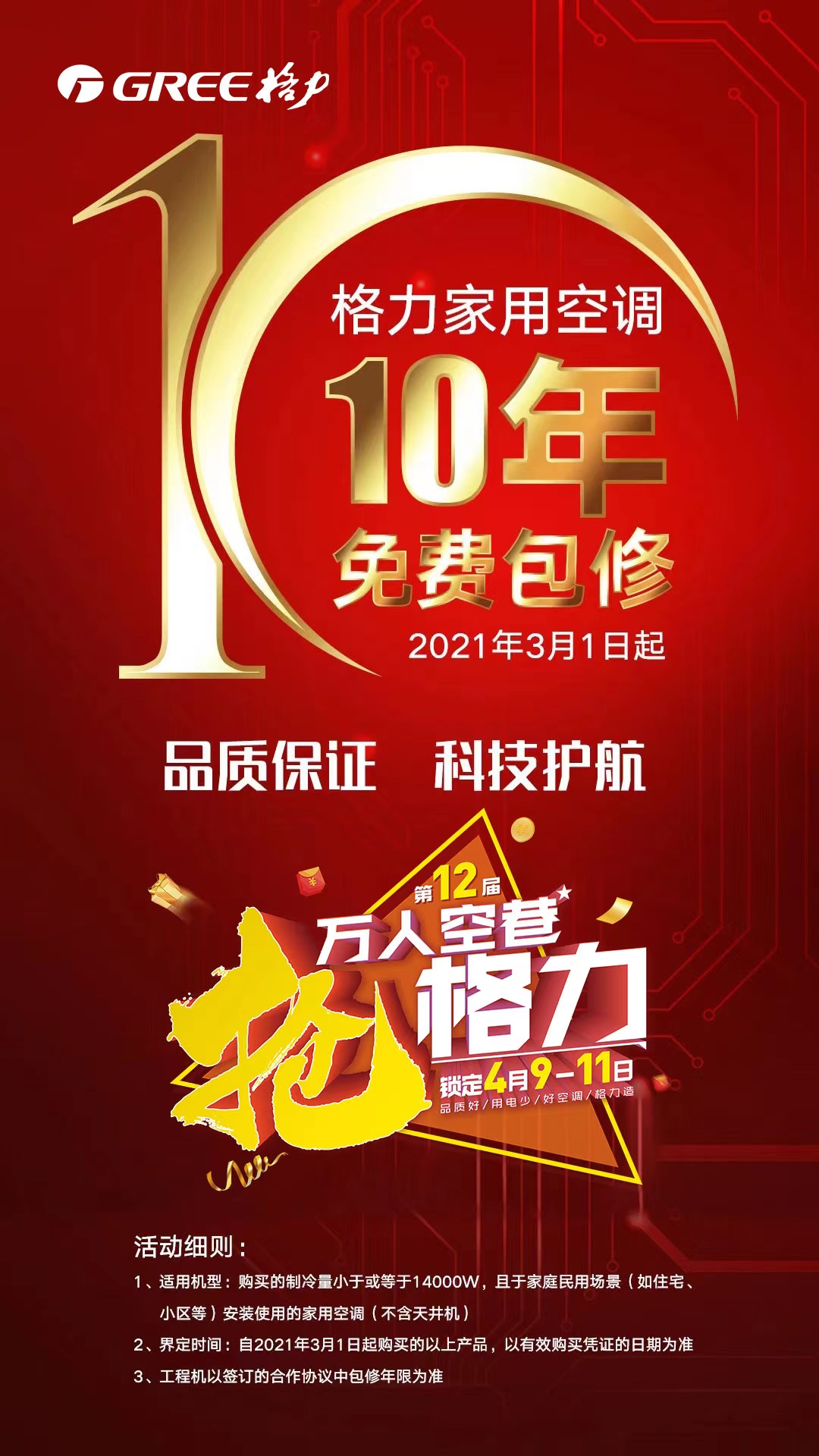 2021年3月1日起,格力家用空调10年免费包修,品质保证,科技护航,第12届万人空巷抢格力活动细则：1、适用机型：购买的制冷量小于或等于14000W，且于家庭民用场景（如住宅、小区等）安装使用的家用空调（不含天井机）；2、界定时间：自2021年3月1日起购买的以上产品，以有效购买凭证的日期为准；3、工程机以签订的合作协议中包修年限为准