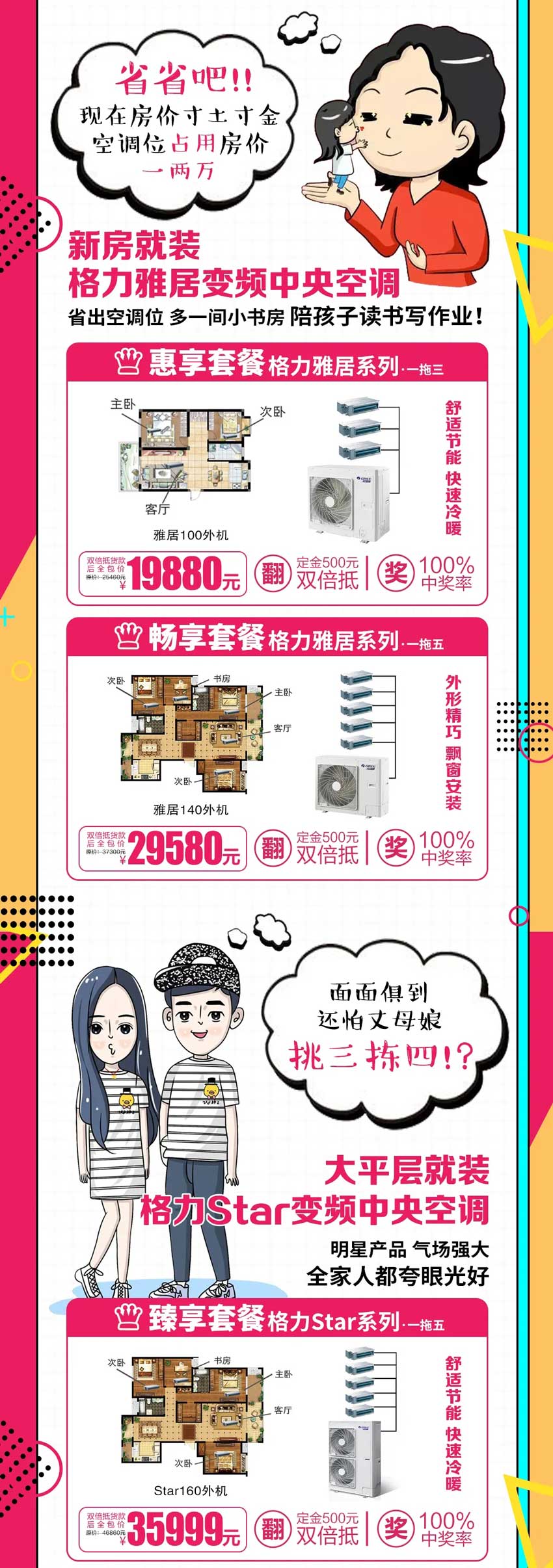 省省吧！现在房价寸土寸金，空调位占用房价一两万，新房就装格力雅居变频中央空调，省出空调位，多一间小书房陪孩子读书写作业；面面俱到还怕丈母娘挑三拣四？！大平层就装格力Star变频家用中央空调，明星产品气场强大，全家人都夸眼光好