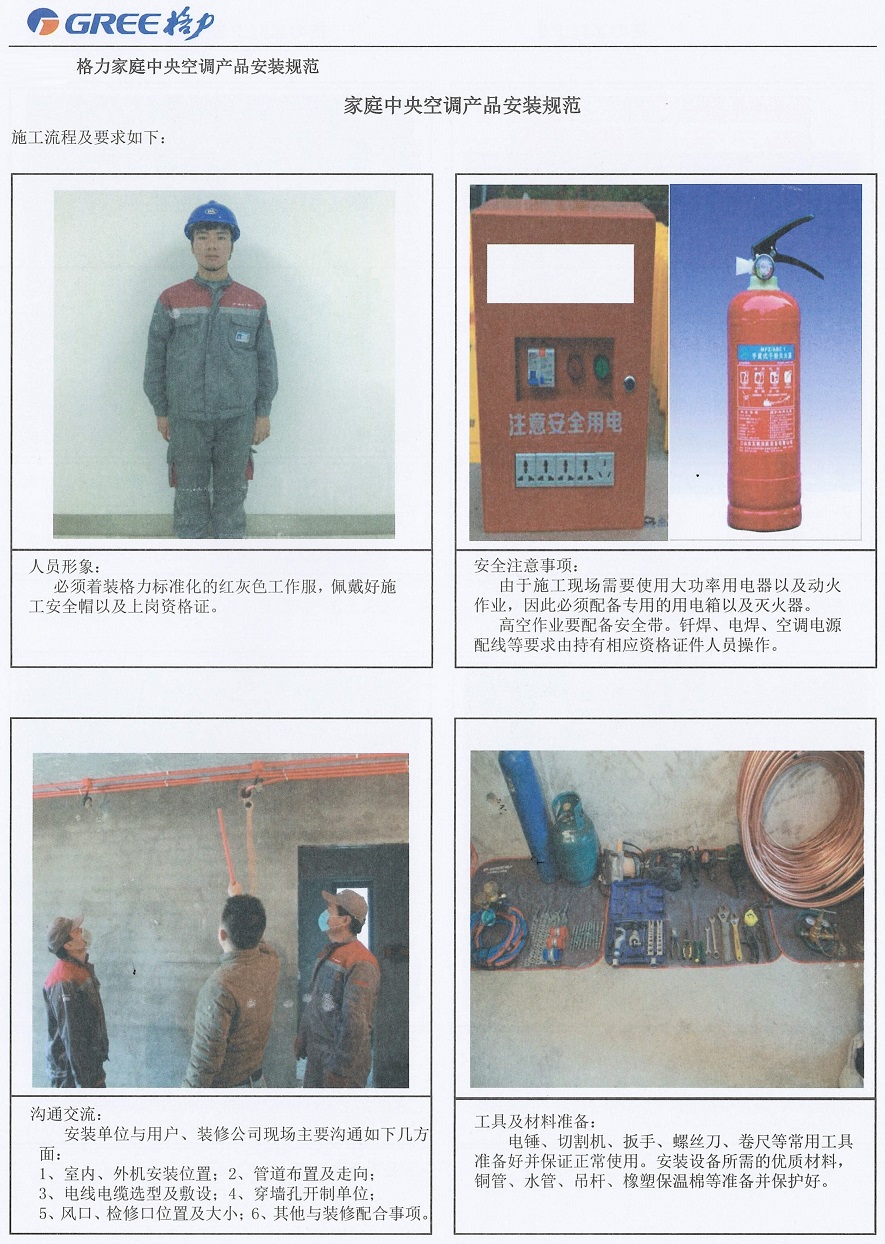 人员形象：必须着格力标准化的红灰色工作服，佩戴好施工安全帽以及上岗资格证。安全注意事项：由于施工现场需要使用大功率用电器以及动火作业，因此必须配备专用的用电箱以及灭火器。高空作业要配备安全带。焊、电焊、空调电源配线等要求由持有相应资格证件人员操作。  沟通交流：安装单位与用户、装修公司现场主要沟通如下几方面：1.室内、外机安装位置; 2.管道布置及走向; 3.电线电缆选型及附设; 5.风口、检修口位置及大小; 6.其他与装修配合事项。工具及材料准备：电锤、切割机、扳手、螺丝刀、卷尺等常用工具准备好并保证正常使用。安装设备所需的优质材料，铜管、水管、吊杆、橡塑保温棉等准备并保护好。