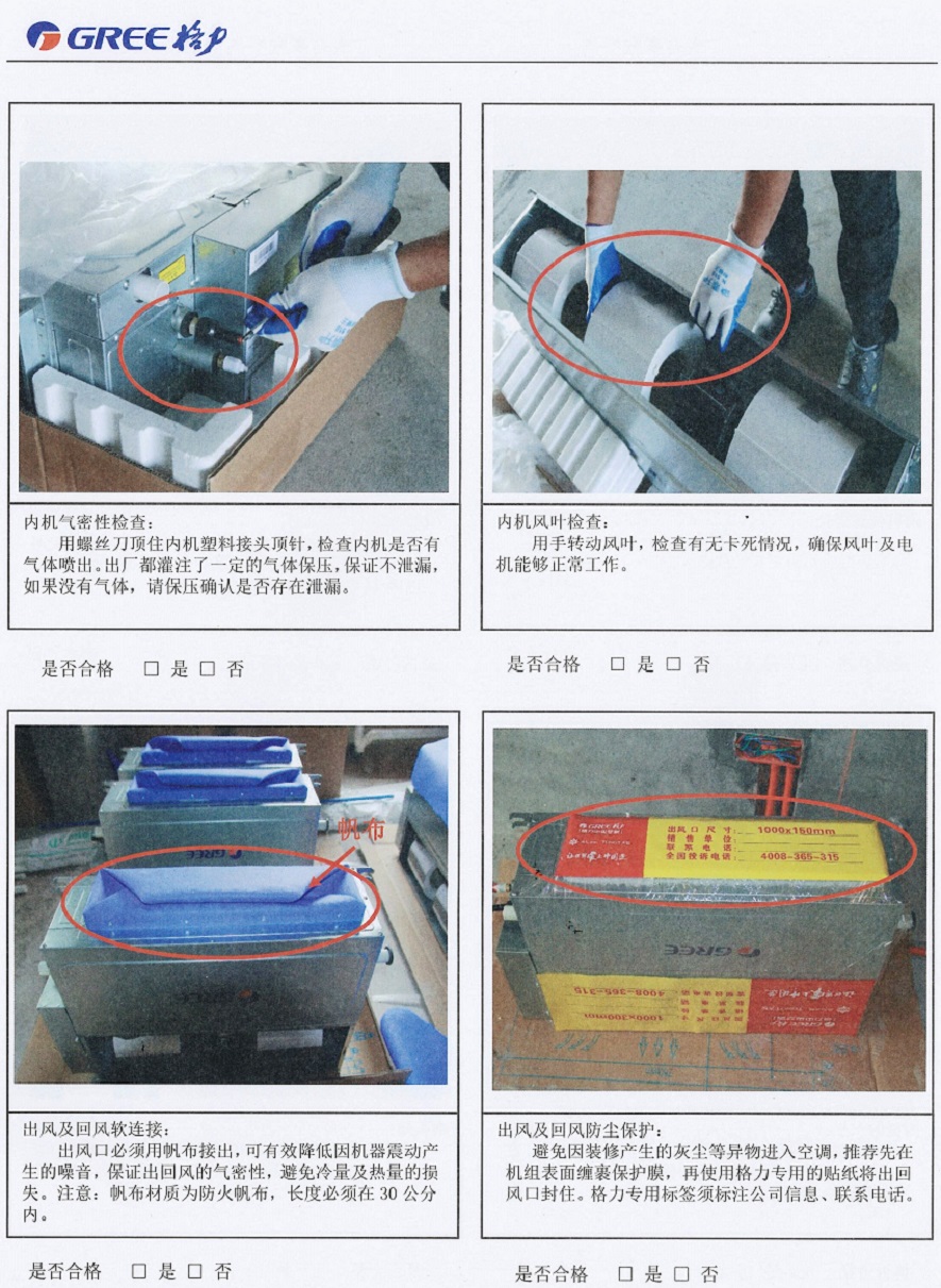 内机气密性检查：用螺丝刀顶住内机塑料接头顶针，检查内机是否有气体喷出。出厂都灌注了一定的气体保压，保证不泄漏，如果没有气体，请保压确诊是否存在泄漏。内机风叶检查：用手转动风叶，检查有元卡死情况，确保风叶及电机能够正常工作。出风及回风软连接：出风口必须用帆布接出，可有效降低因机器震动产生的嗓音，保证出回风的气密性，避免冷量及热量的损失。注意：帆布材质为防火帆布，长度必须在30公分内。出风及回风防尘保护：避免因装修产生的灰尘等异物进入空调，推荐先在机组表面缠裹保护膜，再使用格力专用的贴纸将出回风口封住。格力专用标签须标注公司信息、联系电话。