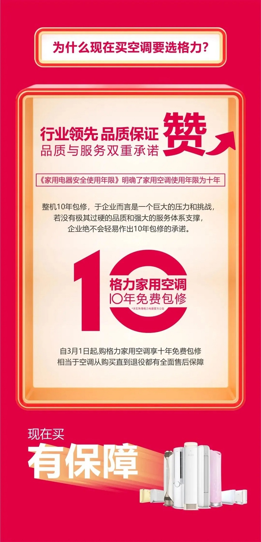 为什么现在买空调要选格力？行业领先品质保证，品质与服务双重承诺，家用电器安全使用年限明确了家用空调使用年限为十年，整机10年包修，于企业而言是一个巨大的压力和挑战，若没有极其过硬的品质和强大的服务体系支撑，企业绝不会轻易作出10年包修承诺。现在买有保障