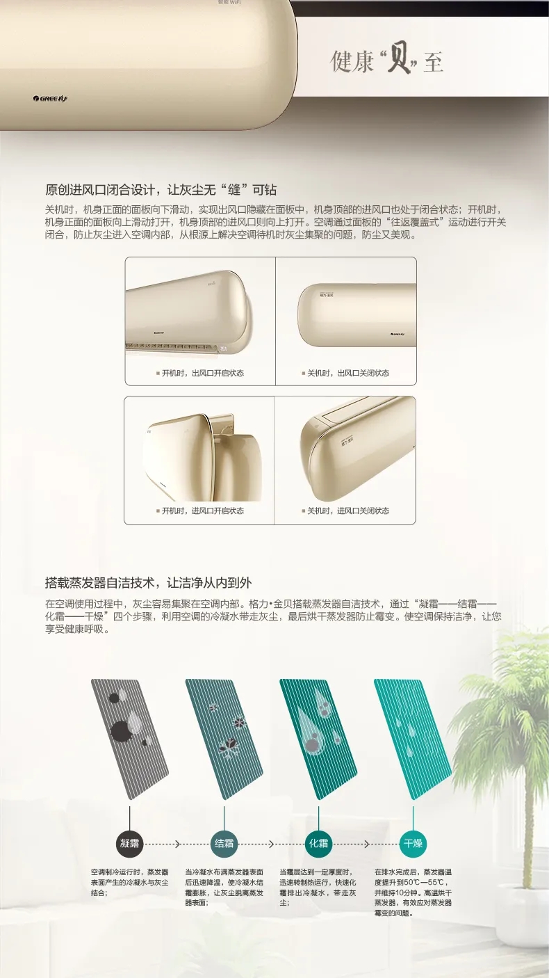 健康贝至：原创进风口闭合设计，让灰尘无缝可钻；关机时机身正面的面板向下滑动，实现出风口隐藏在面板中，机身顶部的进风口也处于闭合状态；开机时，机身正面的面板向上滑动打开，机身顶部的进风口则向上打开，空调通过面板的“往返覆盖式”运动进行开关闭合，防止灰尘进入空调内部，从根源上解决空调待机时灰尘集聚的问题，防尘又美观。搭载蒸发器自洁技术，让洁净从内到外，在空调使用过程中，灰尘容易集聚在空调内部。格力金贝分体空调搭载蒸发器自洁技术，通过“凝霜-结霜-化霜-干燥-杀菌”五个步骤，利用分体空调的冷凝水带走灰尘，最后烘干蒸发器防止霉变。使空调保持洁净，让您享受健康呼吸。