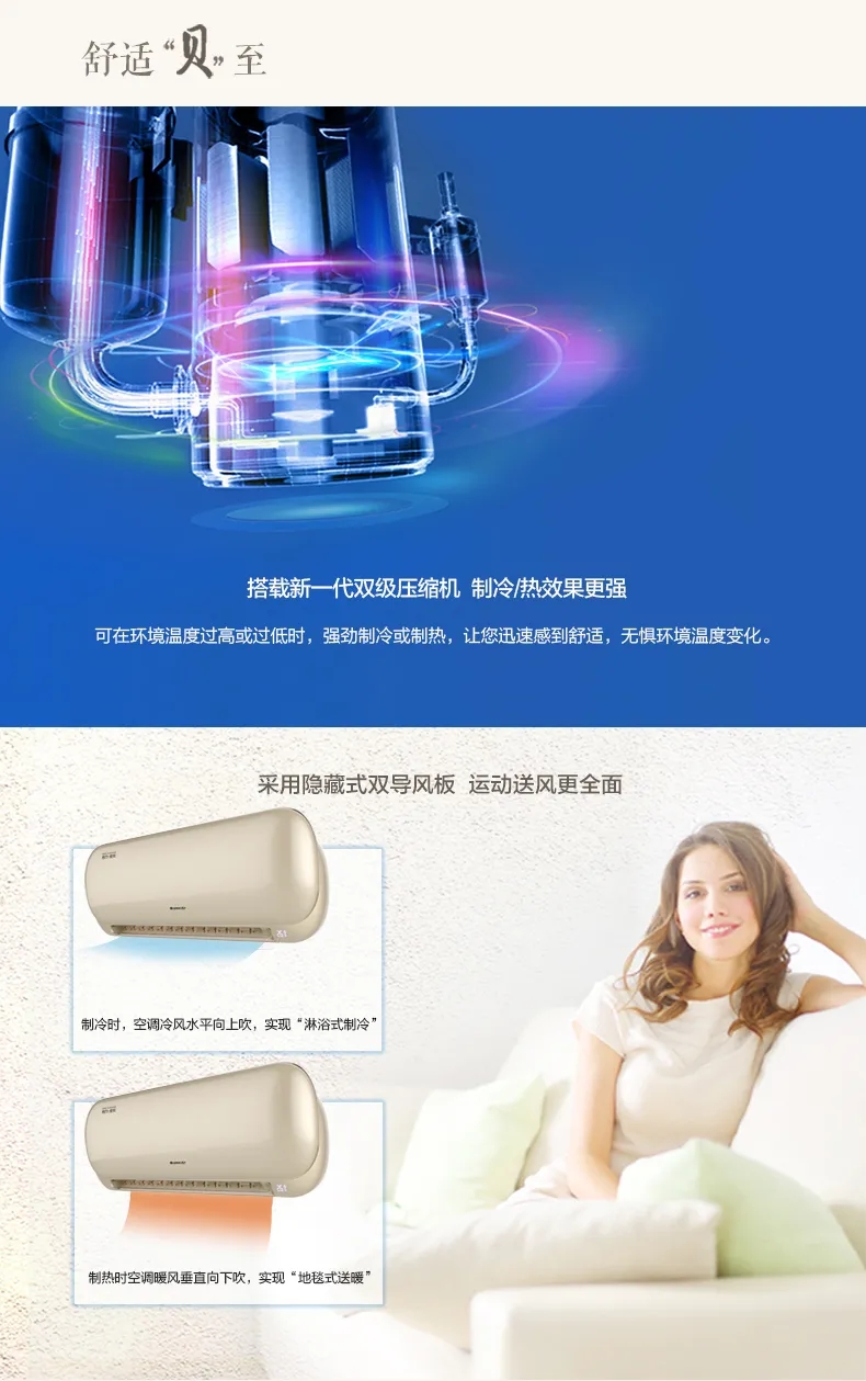 舒适贝至：搭载新一代双级压缩机，制冷/热效果更强，可在环境温度过高或过低时，强劲制冷或制热，让迅速感到舒适， 无惧环境温度变化。采用隐藏式双导风板，运动送风更全面，