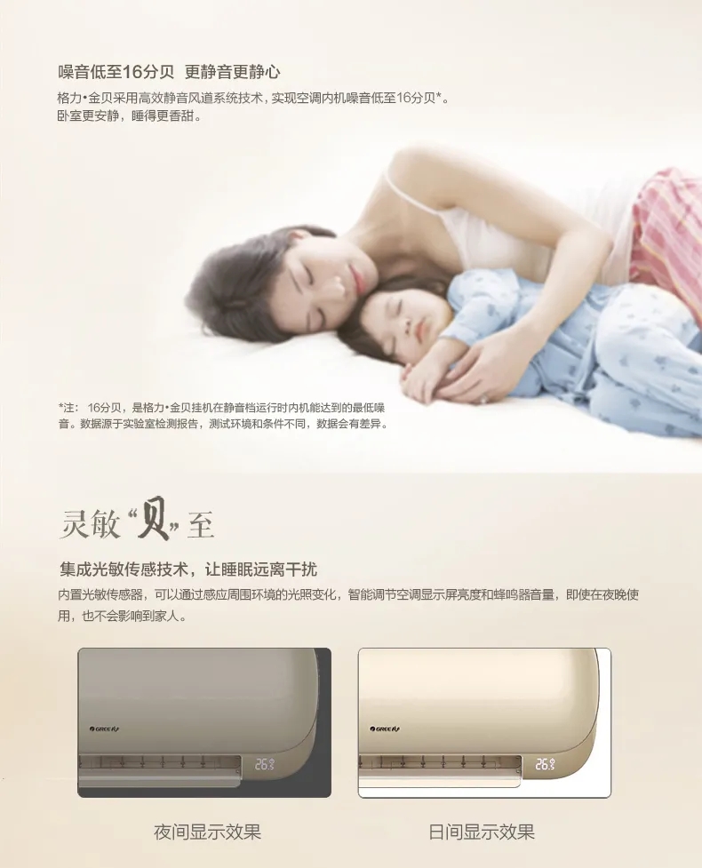 格力金贝分体空调采用高效静音风道系统技术，实现空调内机噪音低至16分贝。卧室更安静，睡得更香甜。灵敏贝至，内置光敏感传感器，可以通过感应周围环境的光照变化，智能调节空调显示屏亮度和蜂鸣器音量，即使在夜晚使用，也不会影响到家人。