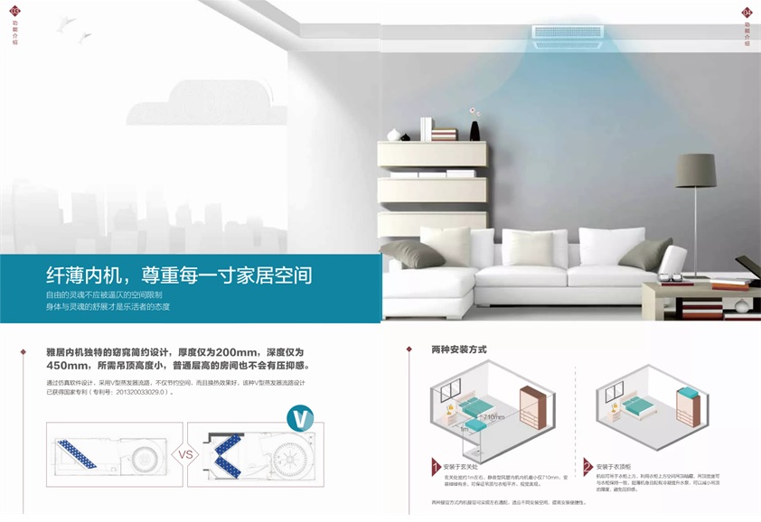 纤薄内机，尊重每一寸家居空间，自由的灵魂不应该被逼仄的空间限制，身体与灵魂的舒展才是乐活者的态度；雅居内机独特的窈窕简约设计，厚度仅为200mm，深度仅为450mm，所需吊顶高度小，普通层高的房间也不会有压抑感。通过仿真软件设计，采用V型蒸发器流路，不仅节约空间，而且换热效果好，该种V型蒸发器流路设计已获得国家专利（专利号：201320033029.0）；两种安装方式：1.安装于玄关处，玄关处宽约1M左右，静音型风管内机最小仅710mm，安装绰绰有余，可保证吊顶与衣柜平齐，视觉美观。2.安装于衣顶柜：机组可吊于衣柜上方，利用衣柜上方空间吊顶暗藏，吊顶宽度可与衣柜保持一致，超薄机身且配有冷凝提升水泵，可以减小吊顶的厚度，避免压抑感；两种接管方式内机接管可实现左右通配，适应不同安装空间，提高安装便捷性。