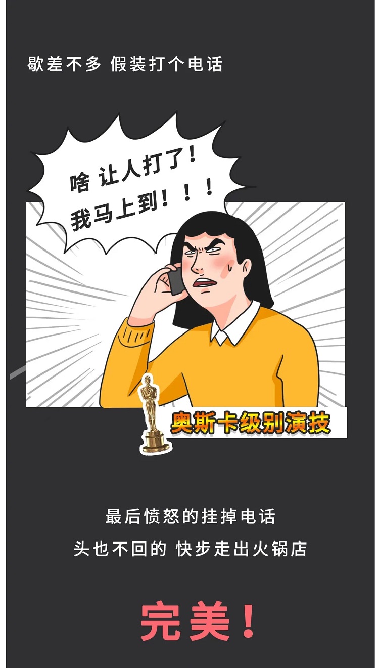 歇差不多假装打个电话，啥，让人打了，我马上到，最后愤怒的挂掉电话，头也不回的快步走出火锅店，完美！