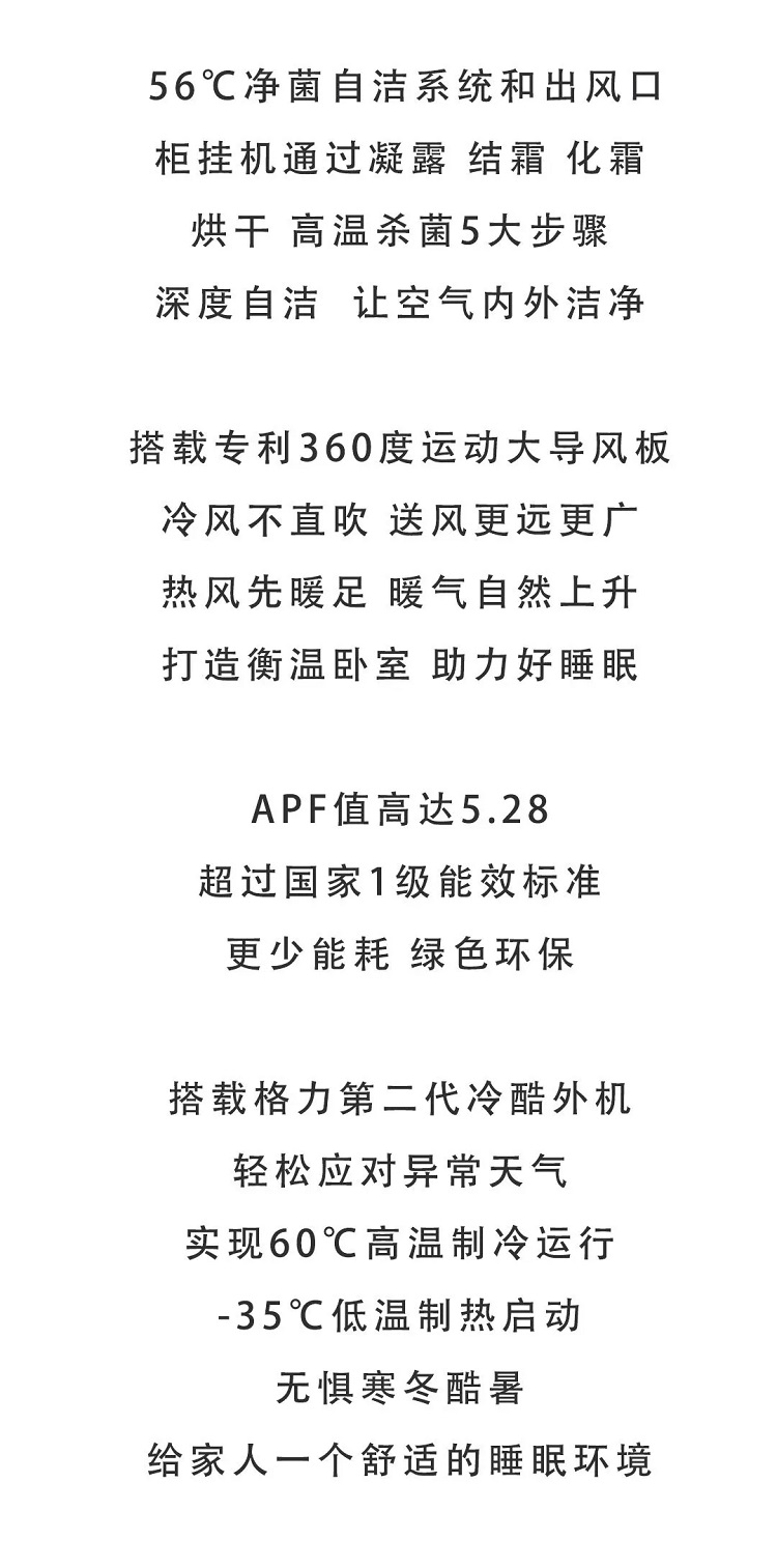 创新双向流新风换气系统，引新风排浊气，一呼一吸，打破沉闷呼吸鲜氧。室内个空气循环，让新风更高效。家里不缺氧，健康不打烊。室外新风经四重过滤网，高效过滤去除室外的灰尘，PM2.5等污染物。多重保险，健康无忧。内置空气质量检测模块，空气质量通过指示灯实时显示。健康有标准，也要看得见。还可根据室内空气质量智能开启或关闭新风。智能启停，清风自来。创新高效全热交换，室内外空气在不混合的前提下，进入全热交换模块，保证新风效果的同时避免温度波动。新风与室温更接近，健康与舒适同享。创新空调风正面融合新风送风，提高新风有效送风距离，避免因送风距离短造成的新风回流。新风送风更远，鲜氧充盈满屋。空气中细菌病毒看不见，蒸发器变成脏污游乐园。格力UVC安全除菌，针对空气持续消毒；56℃净菌自洁，蒸发器洁净出风更健康。UVC安全除菌，强力破坏空气中细菌和病毒的生物结构，配合空调不间断的空气循环，持续杀灭空气细菌和病毒，守护家人的每一次呼吸。UVC安全除菌，强力破坏空气中细菌和病毒的生物结构，配合空调不间断的空气循环，持续杀灭空气中细菌和病毒，守护家人的每一次呼吸。无臭氧，无化学添加剂，无二次污染。灰尘和细菌在蒸发器悄悄积聚，威胁家人呼吸健康。格力臻新风分体空调，创新56℃净菌自洁系统，蒸发器自洁四步深层清洁除尘，一步高效净菌，除尘杀菌二合一，给家一个健康肺。丈夫运动汗如雨下，爸妈空调病又要复发！只有一台空调，如何满足全家？智能红外人感 不仅可以通过检测调节运动状态，还可识别您和家人所在区域，根据设置强弱送风。家人的每个需求，都被我们用心对待。同在一个家，温度怎能“两级分化”？自主研发双贯流出风口，左右送风夹角达130°，冷风贴壁环流，营造衡温间。一个大“怀抱，全家享清凉。”空调全开，电费超标？空调不开，快乐减半？左右出风口独立控制开关，房间分区送风，温度分区控制，舒适节能全都满足。低温高湿环境下，空调制热时外机易结霜波动，温度骤冷体感不适。格力恒暖除霜技术，突破传统空调破除霜时从室内吸热瓶颈，可实现边化霜边制热，保持室内始终温暖舒适。空调如何让生活更智慧？格力臻新风立柜式分体空调，连接智能语义理解平台，广泛主义轻松解析。丰富语音服务实时在线获取，人机交互更自在随心。智慧生活，开口即来。出门总是忘记关空调？下班到家就想享受清凉？打开格力APP+，远程开关不费电，手机操作更方便。告别空调遥控器，生活更便捷。