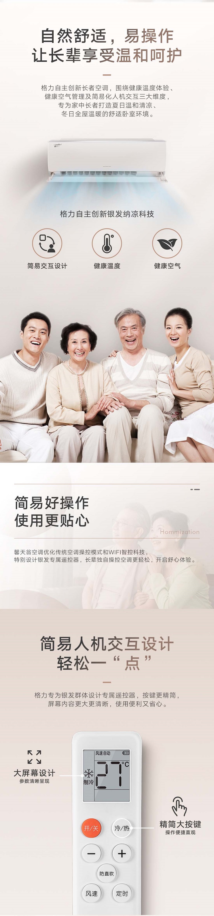 格力“馨天翁”家用分体空调优化传统空调操控模式和WI-FI智控科技，特别设计银发专属遥控器，长辈独自操控空调更轻松，开启舒心体验。馨天翁空调搭载格力专利*360度运动大导风板技术，配合专为银发群体定制的空调制冷运行算法，特设专属送风角度，制冷时开机自动运行防直吹模式，空调智能控制温降速度，凉意来得更自然，让长辈安享清凉。