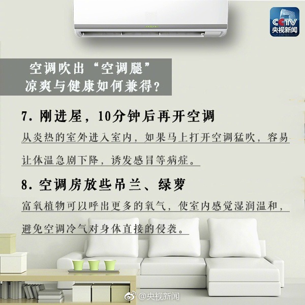 空调吹出“空调腿”凉爽与健康如何兼得？7.刚进屋，10分钟后再开空调：从炎热的室外进入室内，如果马上打开空调猛吹，容易让体温急剧下降，诱发感冒等病症。8.空调房放些吊兰、绿萝等富氧植物可以呼出更多的氧气，使室内感觉温润温和，避免空调冷气对身体直接的侵袭。