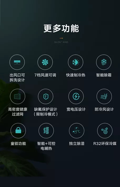 出风口可拆洗设计;7档风速可调;快速制冷热;智能除霜;高密度健康过滤网;缺氟保护设计(限制冷模式);宽电压设计;防冷风设计;童锁功能;智能+可控电辅热;独立除湿;R32环保冷媒