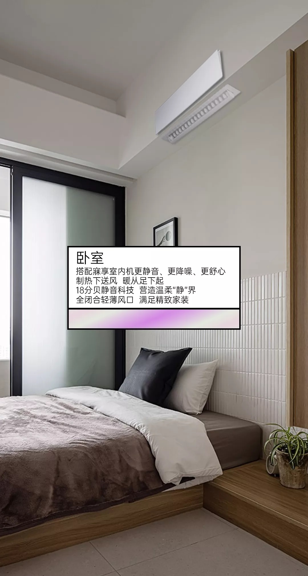 卧室寐享室内机更静音，更降噪，更舒心，制热下送风，暖从足下起，18分贝静音科技营造温柔“静”界，全闭合轻薄风口，满足精致家装