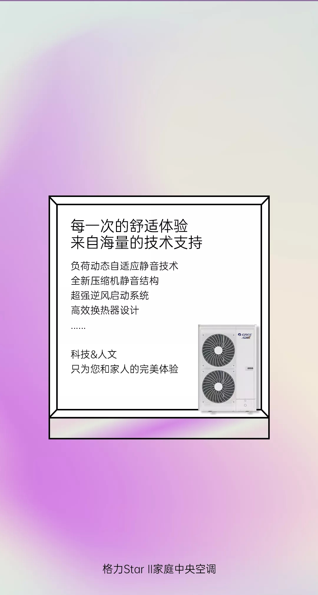 每一次的舒适体验来自海量的技术支持，负荷动态自适应静音技术，全新压缩机静音结构，超强逆风启动系统，高效换热器设计……科技&人文只为您 和家人的完美体验