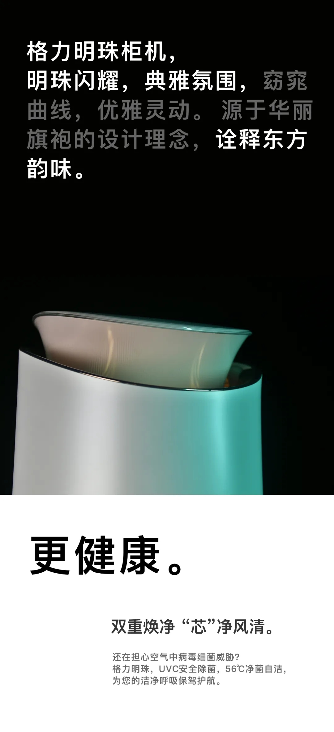 格力明珠柜式分体空调，明珠闪耀，典雅氛围，窈窕曲线，优雅灵动。源于华丽旗袍的设计理念，诠释东方韵味。双重焕净“芯”净风清。还在担心空气中病毒细菌威胁？格力明珠，UVC安全除菌，56℃净菌自洁，为您的洁净呼吸保驾护航。