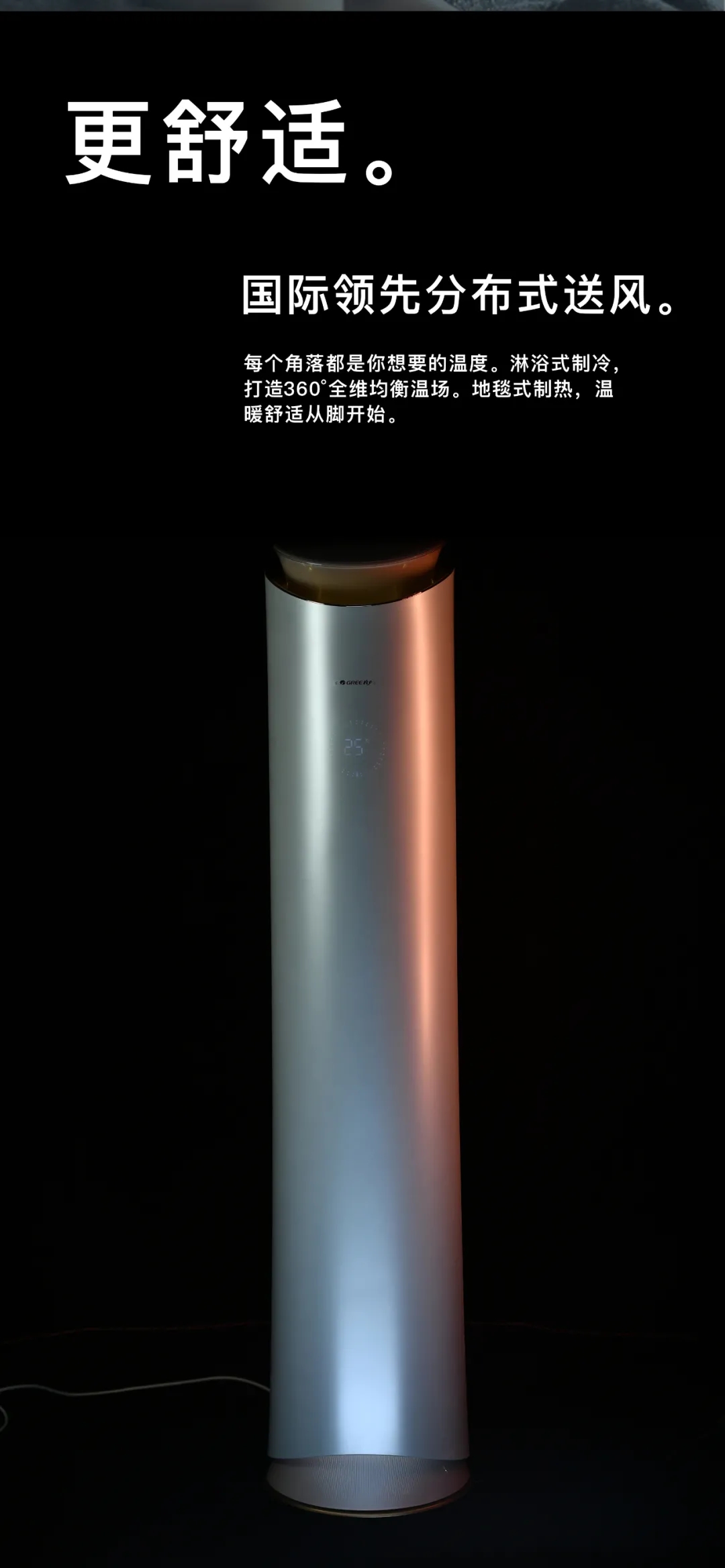 更舒适。国际领先分布式送风。每个角落都是你想要的温度。沐浴式制冷打造360°全维均衡温场。地毯式制热，温暖舒适从脚开始。