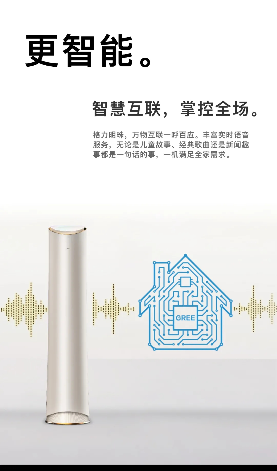 更智能。智慧互联，掌控全场。格力明珠，万物互联一呼百应。丰富实时语音服务，无论是儿童故事，经典歌曲还是新闻趣事都是一句话的事，一机满足全家需求。