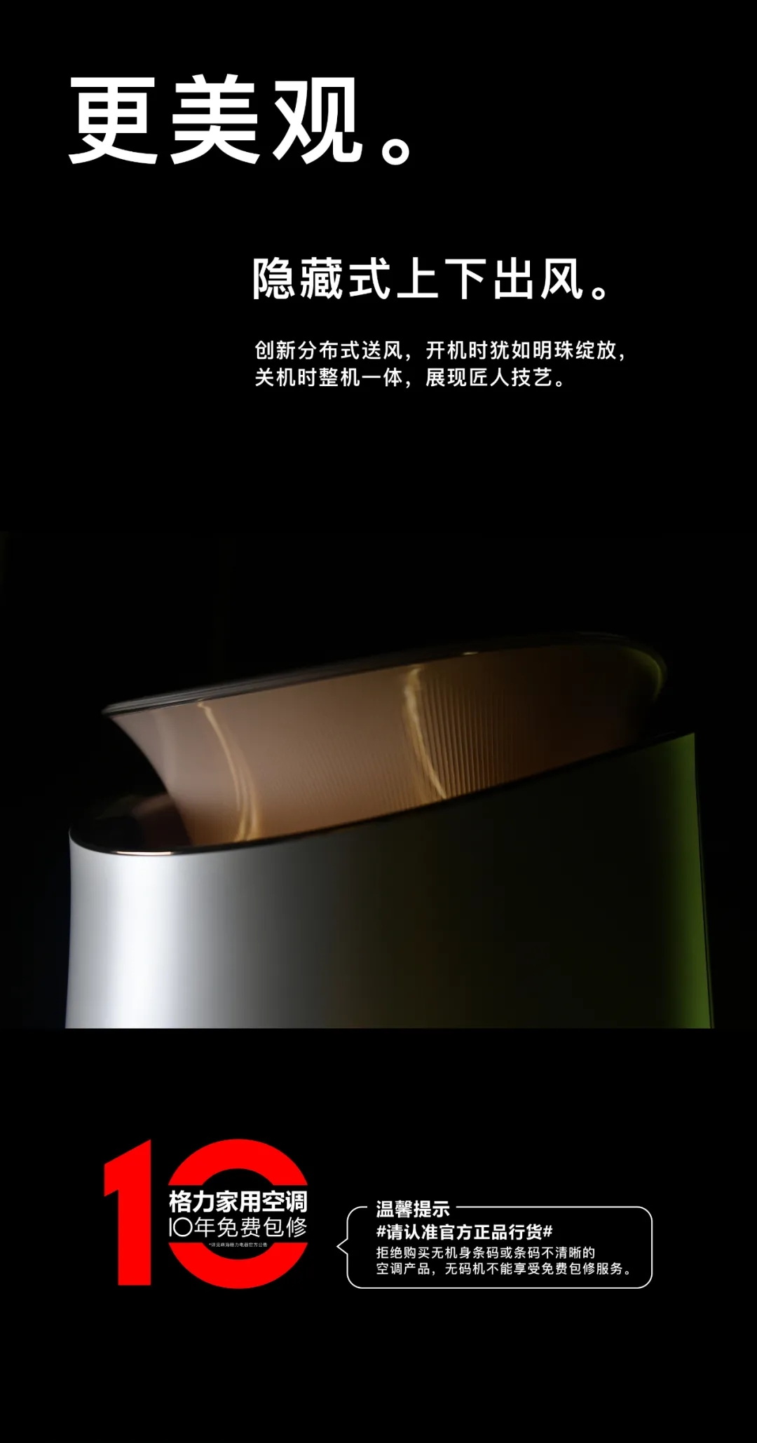 更美观。隐藏式上下出风。创新分布式送风，开机时犹如明珠绽放，关机时整机一体，展现匠人技艺。格力家用空调10免费包修，温馨提示#请认准官方正品行货#拒绝购买无机身条码或不清晰的空调产品，无码机不能享受免费包修服务。