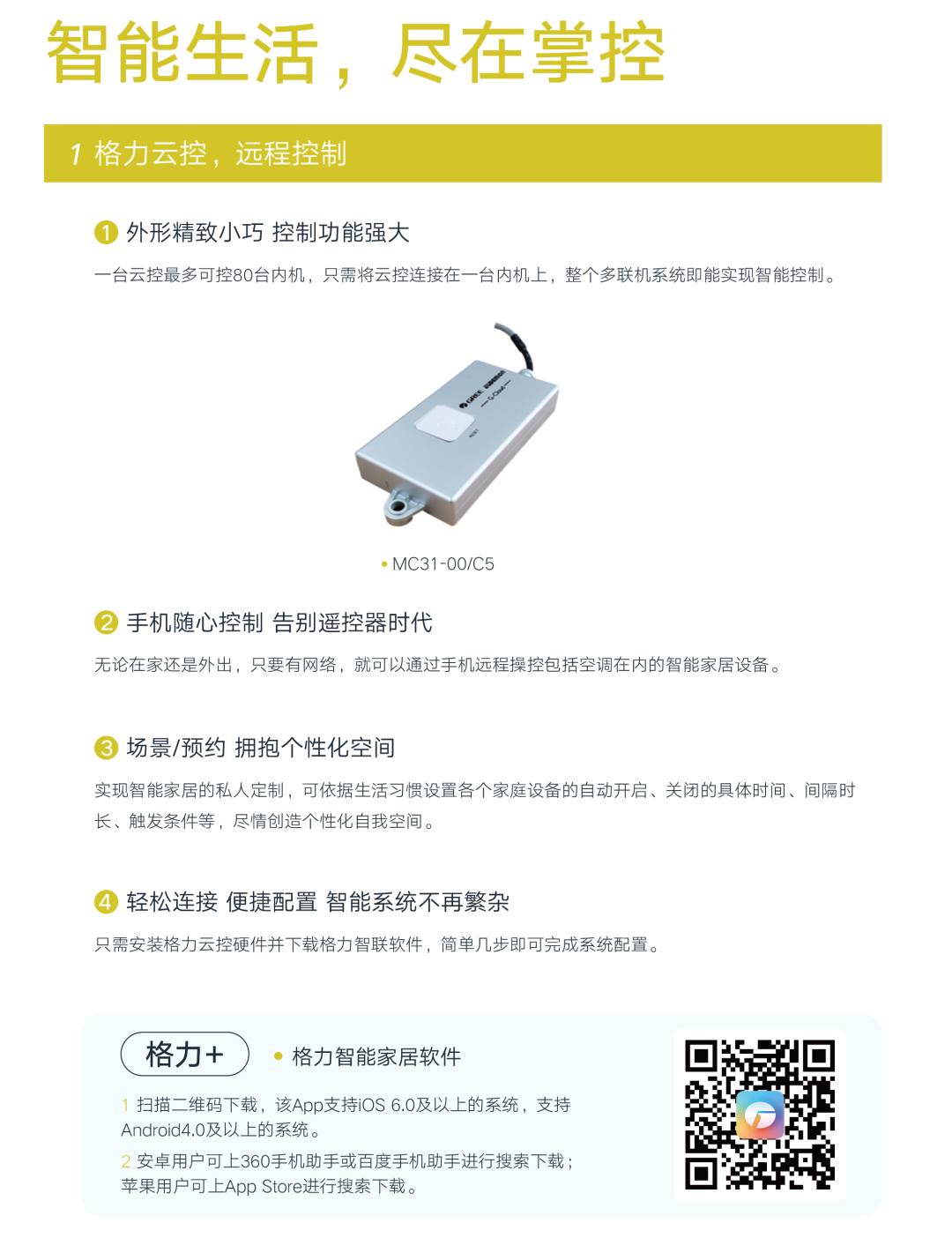 智能生活，尽在掌控。1.格力云控，远程控制；a，外形精致小巧，控制功能强大：一台云控最多可控80台内机，只需将云控连接在一台内机上，整个多联机系统即能实现智能控制。b.手机随心控制 告别遥控器时代：无论在家还是外出，只要有网络，就可以通过手机远程操控包括空调在内的智能家居设备。c.场景/预约 拥抱个性化空间 实现智能家居的私人定制，可依据生活习惯设置各个家庭设备的自动开启、关闭的具体时间、间隔时长，触发条件等，尽情创造个性化自我空间。d.轻松连接 便捷配置 智能系统不再繁杂：只需安装格力云控硬件并下载格力智联软件，简单几步即可完成系统配置。