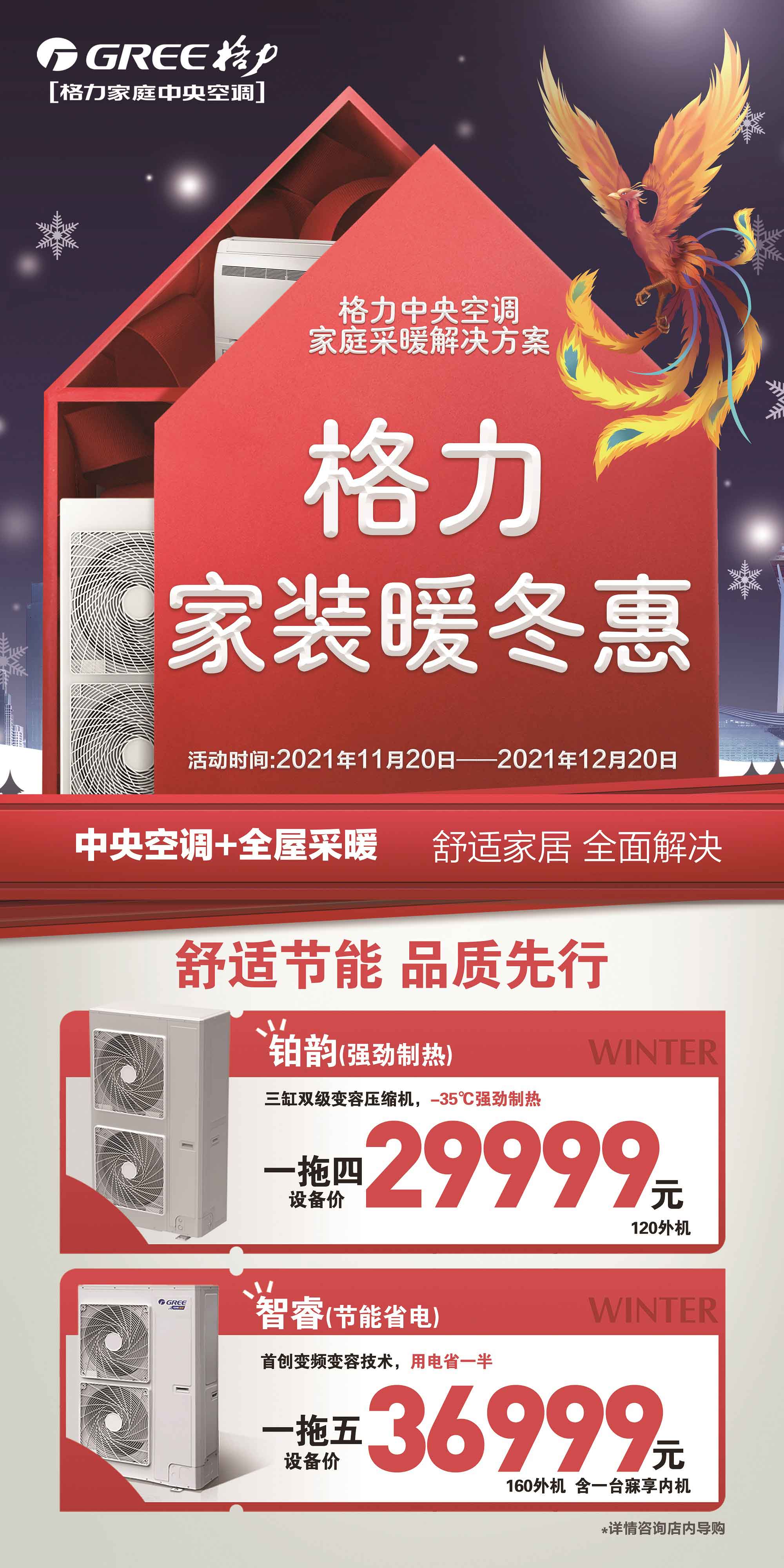格力中央空调家庭采暖解决方案，舒适家居，全面解决就来格力家装暖冬惠；活动时间2021年11月20日-12月20日；舒适节能品质先行，铂韵家用中央空调一拖四120外机机组，采用三缸双级变容压缩机,-35℃强劲制热，活动设备价29999元；智睿系列家用中央空调一拖五160外机机组36999元（含一台寐享内机）自主专利变频变容技术，实现用电省一半