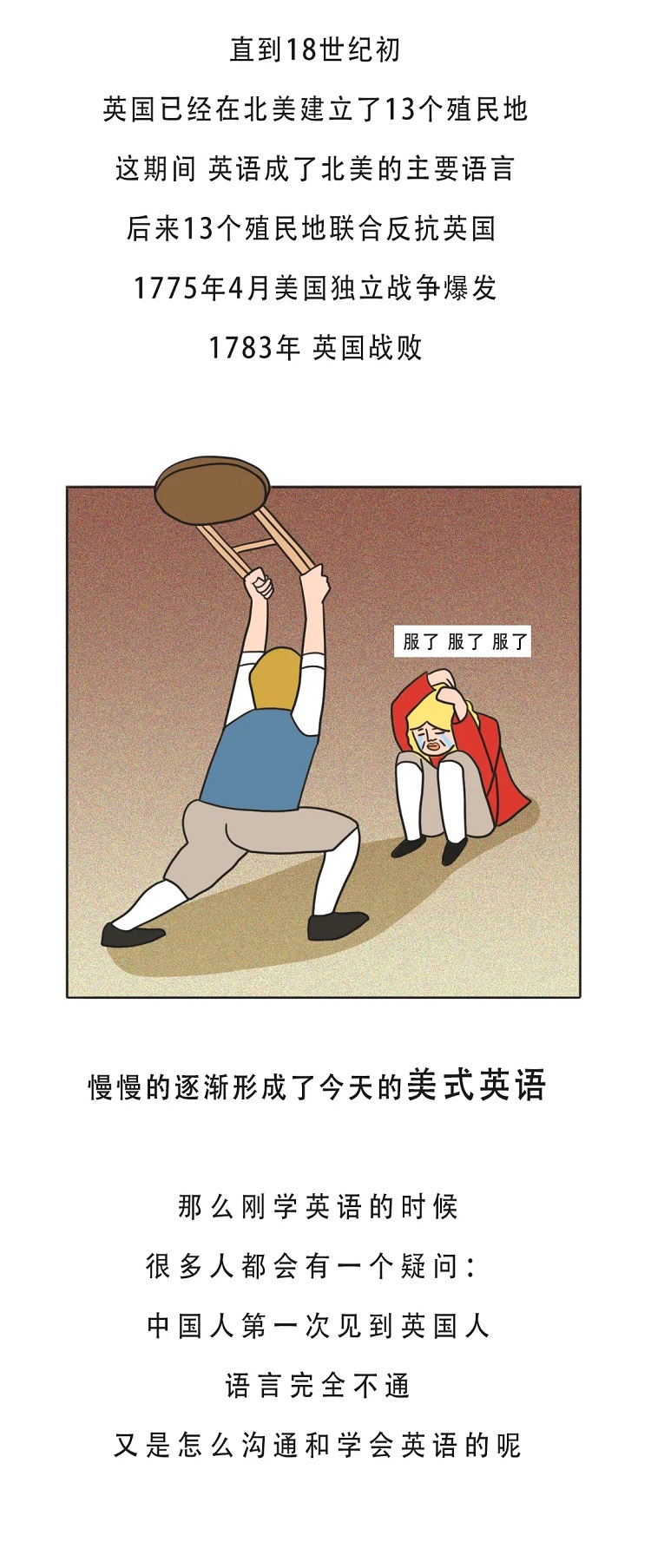 直到18世纪初，英国已经在北美建立了13个殖民地，这期间，英语成了北美的主要语言，后来13个殖民地联合反抗英国，1775年4月美国独立战争爆发，1783年英国战败，慢慢的逐渐形成了今天的美式英语，那么刚学英语的时候，很多人都会有一个疑问：中国人第一次见到英国人语言完全不通，又是怎么学会英语的呢