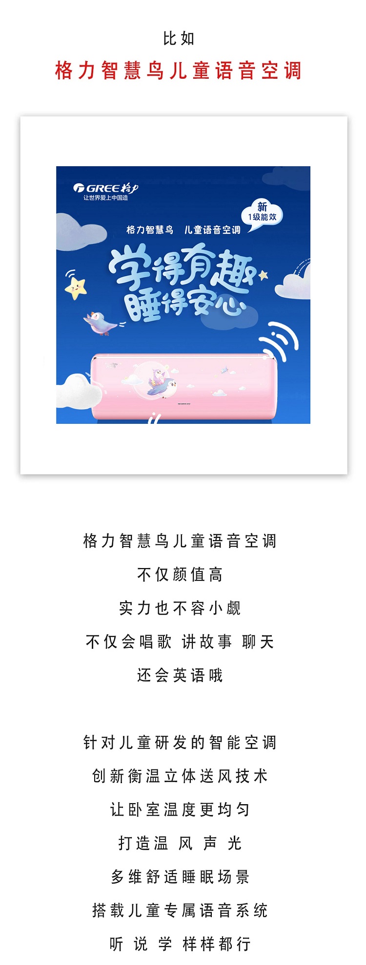 格力智慧鸟儿童语音空调,不仅颜值高,实力也不容小觑,不仅会唱歌,讲故事,聊天,还会英语哦,针对儿童研发的智能空调,创新衡温立体送风技术,让卧室温度更均匀,打造温风声光,多维舒适睡眠场景,搭载儿童专属语音系统,听说学样样都行