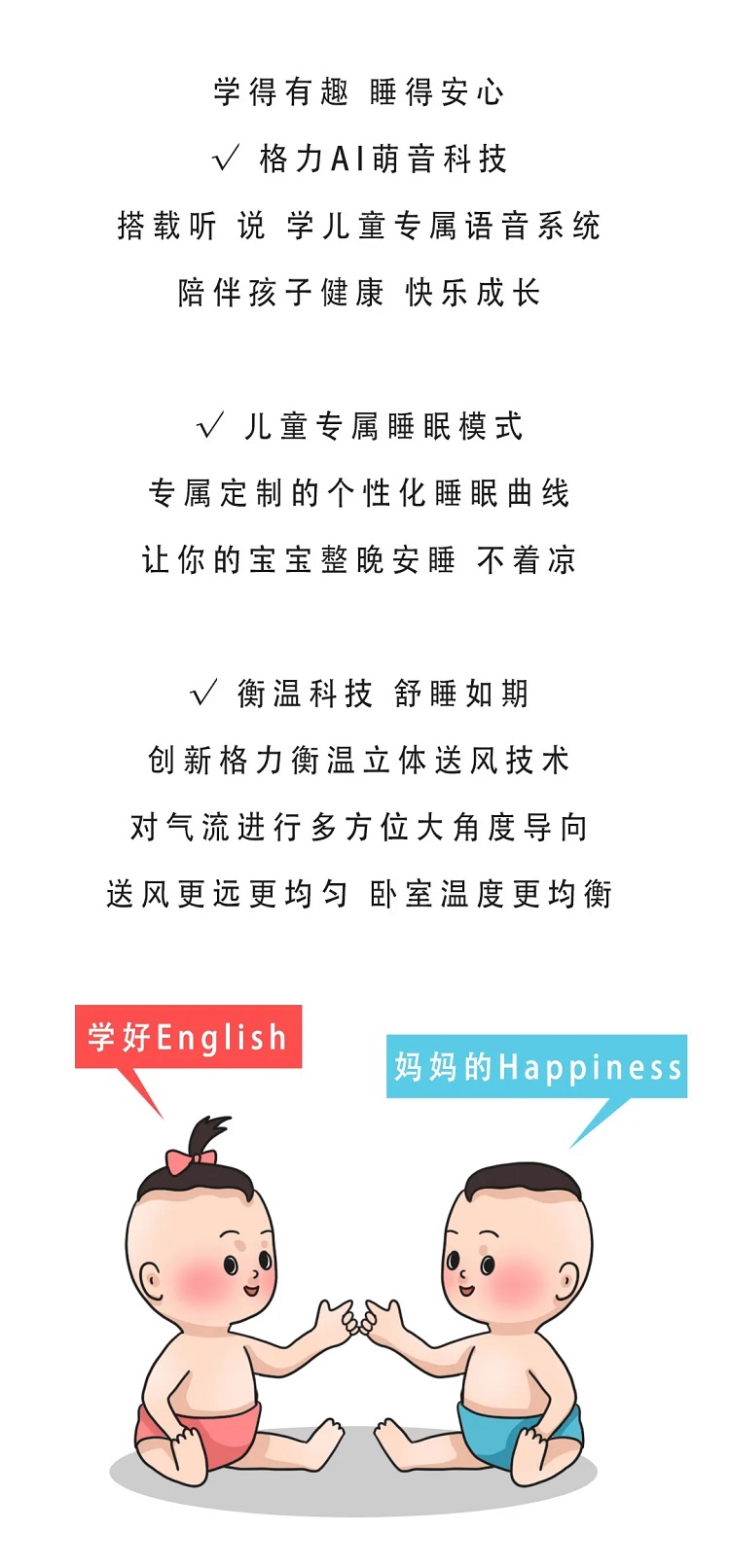 学得有趣，睡得安心，格力AI萌音科技，搭载听说学儿童专属语音系统，陪伴孩子健康快乐成长，儿童专属睡眠模式，专属定制的个性化睡眠曲线，让你的宝宝整晚安睡不着凉；衡温科技舒睡如期，创新格力衡温立体送风技术，对气流进行多方位大角度导向，送风更远更均匀，卧室温度更均衡。学好English,妈妈的Happiness
